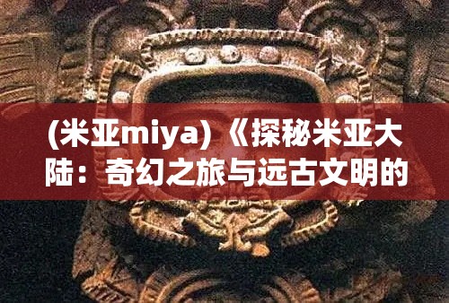 (米亞miya) 《探秘米亞大陸：奇幻之旅與遠(yuǎn)古文明的揭秘》—— 揭開歷史的神秘面紗